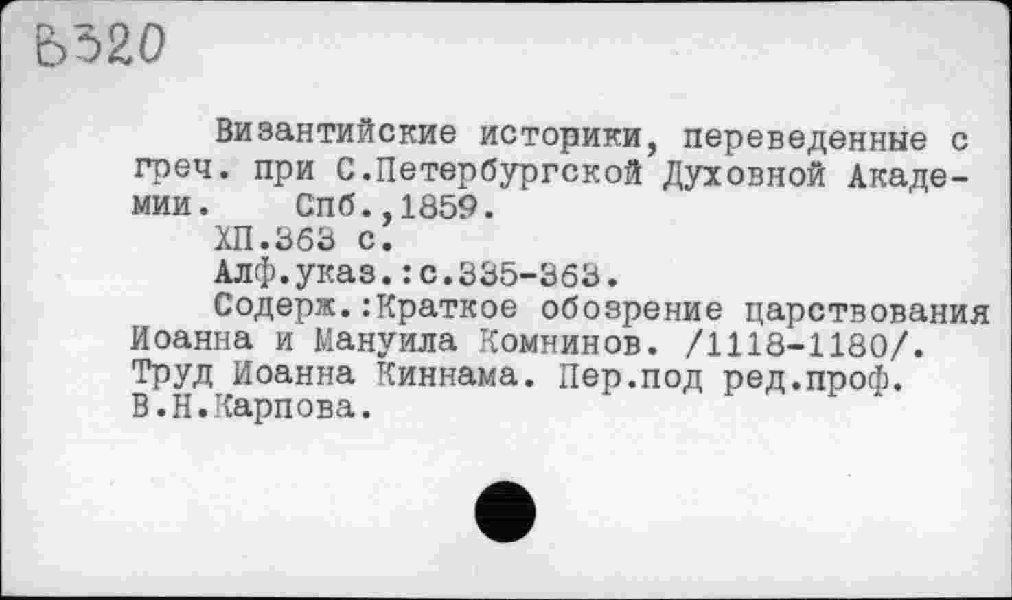 ﻿5520
Византийские историки, переведенные с греч. при С.Петербургской Духовной Академии. Спб.,1859.
ХП.363 С.
Алф.указ.: с.335-363.
Содерж.:Краткое обозрение царствования Иоанна и Мануила Комнинов. /1118-1180/. Труд Иоанна Киннама. Пер.под ред.проф.
В.Н.Карпова.